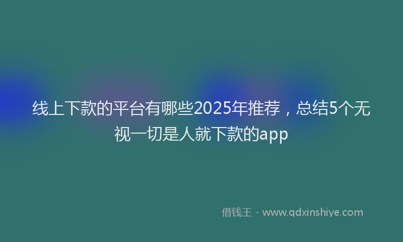 线上下款的平台有哪些2025年推荐，总结5个无视一切是人就下款的app