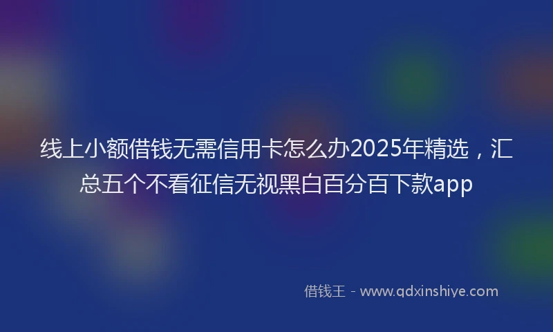 线上小额借钱无需信用卡怎么办2025年精选，汇总五个不看征信无视黑白百分百下款app
