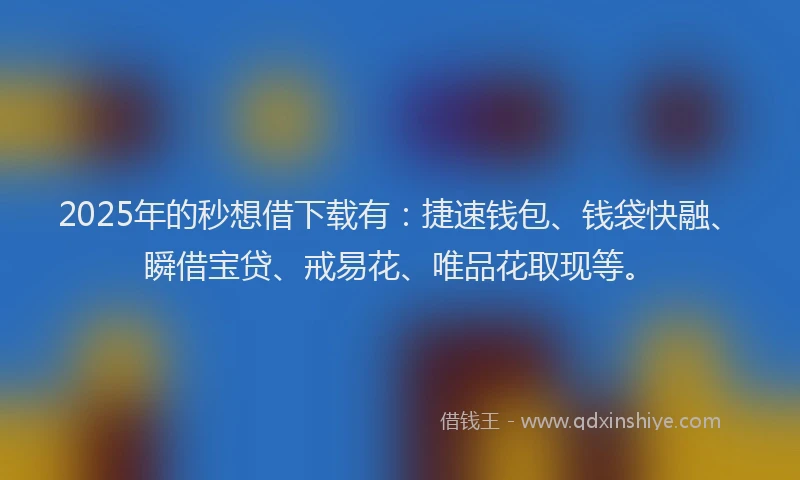 2025年的秒想借下载有：捷速钱包、钱袋快融、瞬借宝贷、戒易花、唯品花取现等。