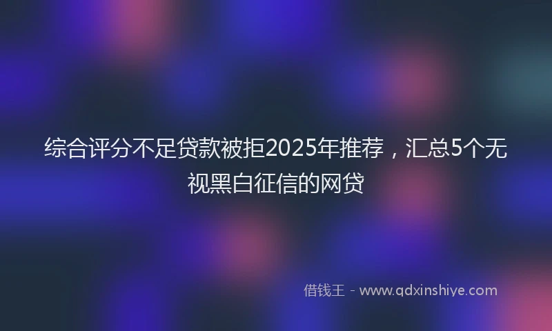 综合评分不足贷款被拒2025年推荐，汇总5个无视黑白征信的网贷