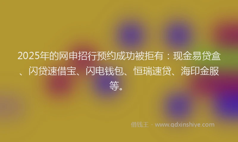 2025年的网申招行预约成功被拒有：现金易贷盒、闪贷速借宝、闪电钱包、恒瑞速贷、海印金服等。