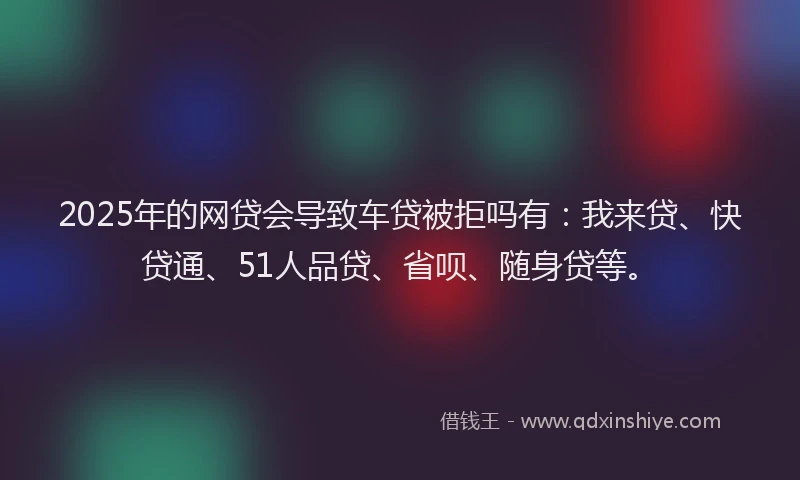 2025年的网贷会导致车贷被拒吗有：我来贷、快贷通、51人品贷、省呗、随身贷等。