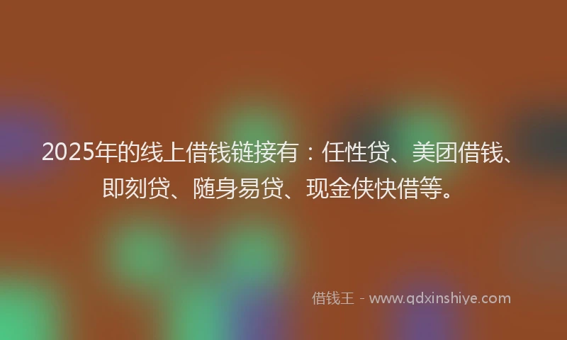 2025年的线上借钱链接有：任性贷、美团借钱、即刻贷、随身易贷、现金侠快借等。