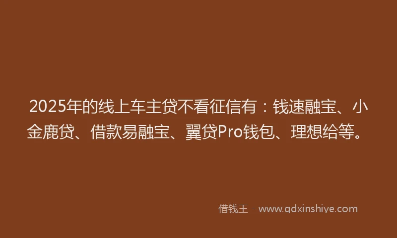 2025年的线上车主贷不看征信有：钱速融宝、小金鹿贷、借款易融宝、翼贷Pro钱包、理想给等。
