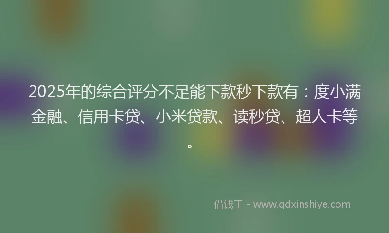 2025年的综合评分不足能下款秒下款有：度小满金融、信用卡贷、小米贷款、读秒贷、超人卡等。