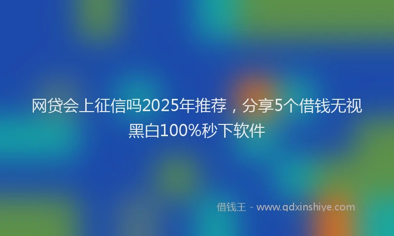 网贷会上征信吗2025年推荐，分享5个借钱无视黑白100%秒下软件