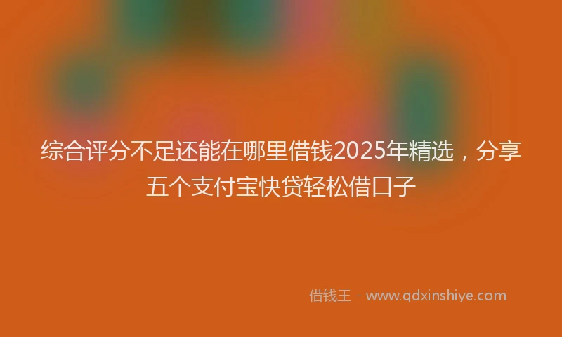 综合评分不足还能在哪里借钱2025年精选，分享五个支付宝快贷轻松借口子