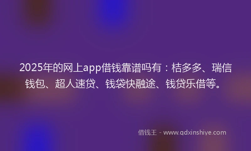 2025年的网上app借钱靠谱吗有：桔多多、瑞信钱包、超人速贷、钱袋快融途、钱贷乐借等。