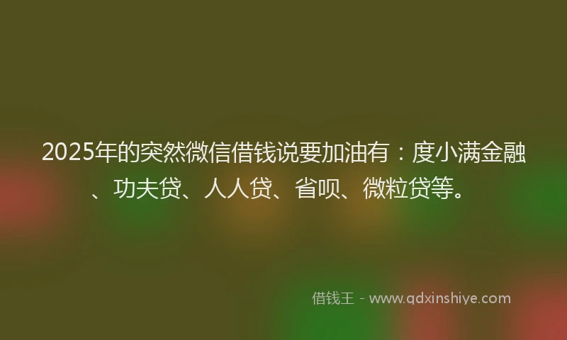 2025年的突然微信借钱说要加油有：度小满金融、功夫贷、人人贷、省呗、微粒贷等。