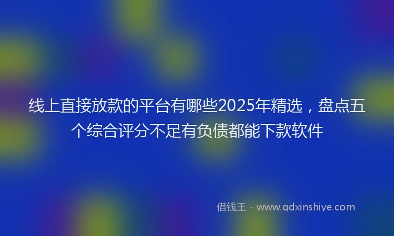 线上直接放款的平台有哪些2025年精选，盘点五个综合评分不足有负债都能下款软件