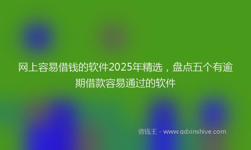 网上容易借钱的软件2025年精选，盘点五个有逾期借款容易通过的软件