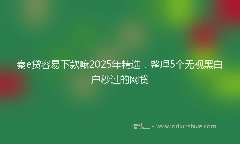 秦e贷容易下款嘛2025年精选，整理5个无视黑白户秒过的网贷