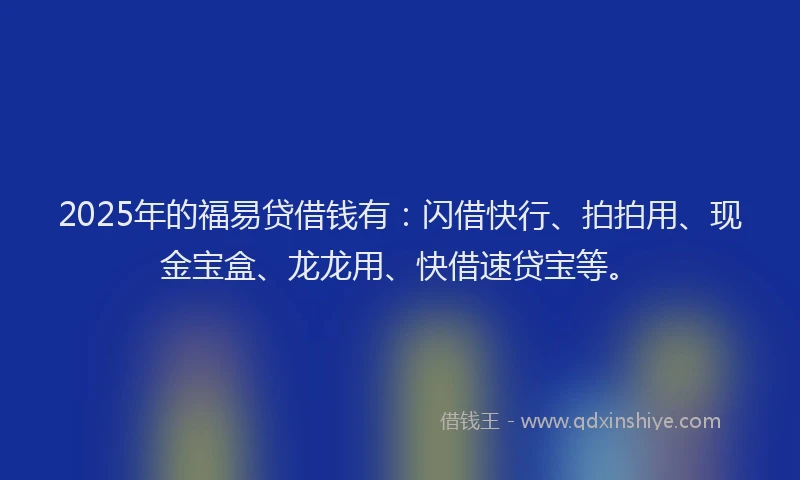 2025年的福易贷借钱有：闪借快行、拍拍用、现金宝盒、龙龙用、快借速贷宝等。