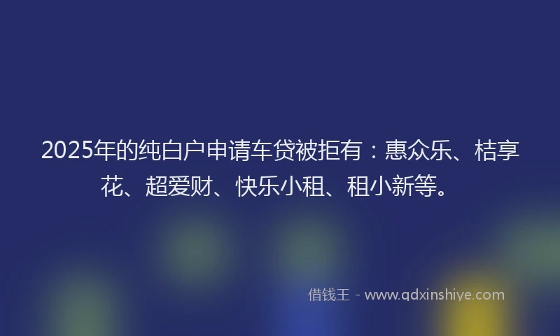 2025年的纯白户申请车贷被拒有：惠众乐、桔享花、超爱财、快乐小租、租小新等。