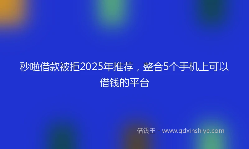 秒啦借款被拒2025年推荐，整合5个手机上可以借钱的平台