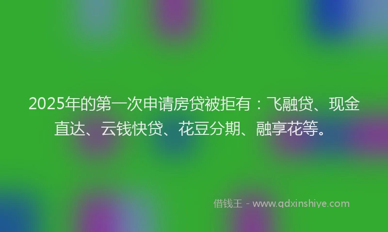 2025年的第一次申请房贷被拒有：飞融贷、现金直达、云钱快贷、花豆分期、融享花等。