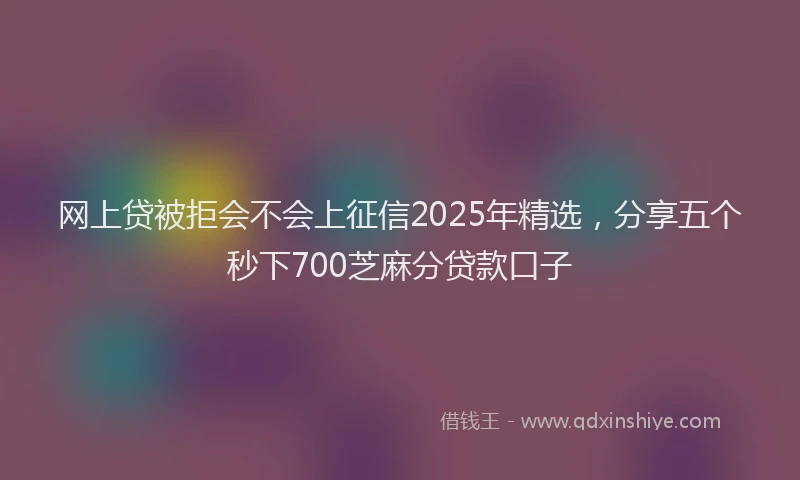 网上贷被拒会不会上征信2025年精选，分享五个秒下700芝麻分贷款口子