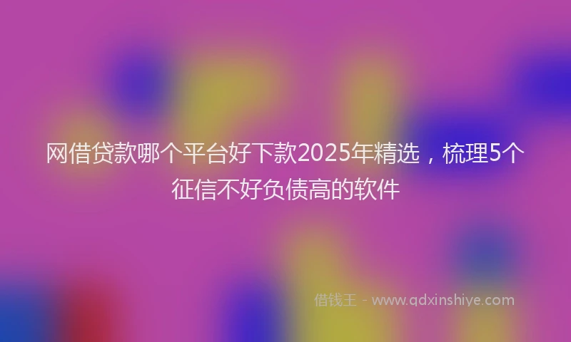 网借贷款哪个平台好下款2025年精选，梳理5个征信不好负债高的软件