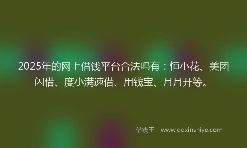 2025年的网上借钱平台合法吗有：恒小花、美团闪借、度小满速借、用钱宝、月月开等。