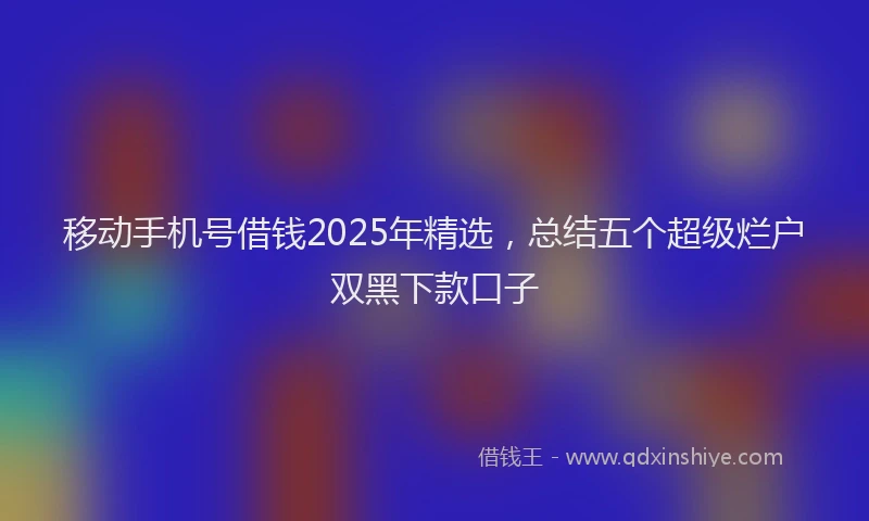 移动手机号借钱2025年精选，总结五个超级烂户双黑下款口子