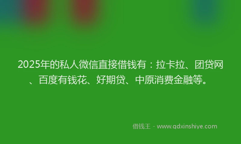 2025年的私人微信直接借钱有：拉卡拉、团贷网、百度有钱花、好期贷、中原消费金融等。