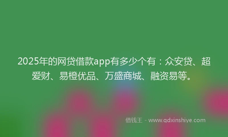 2025年的网贷借款app有多少个有：众安贷、超爱财、易橙优品、万盛商城、融资易等。