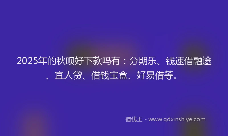 2025年的秋呗好下款吗有：分期乐、钱速借融途、宜人贷、借钱宝盒、好易借等。