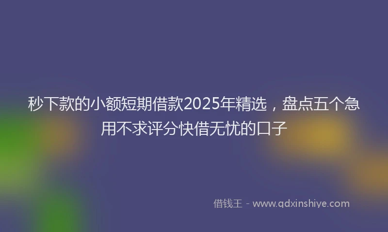 秒下款的小额短期借款2025年精选，盘点五个急用不求评分快借无忧的口子