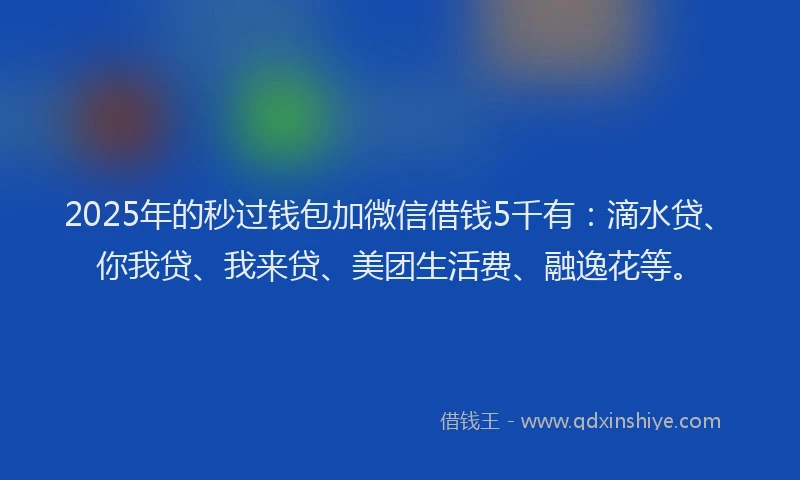 2025年的秒过钱包加微信借钱5千有：滴水贷、你我贷、我来贷、美团生活费、融逸花等。
