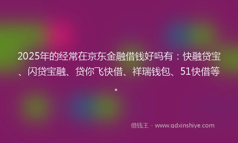 2025年的经常在京东金融借钱好吗有：快融贷宝、闪贷宝融、贷你飞快借、祥瑞钱包、51快借等。