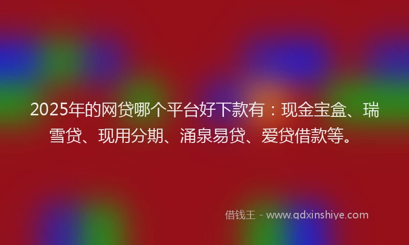 2025年的网贷哪个平台好下款有：现金宝盒、瑞雪贷、现用分期、涌泉易贷、爱贷借款等。