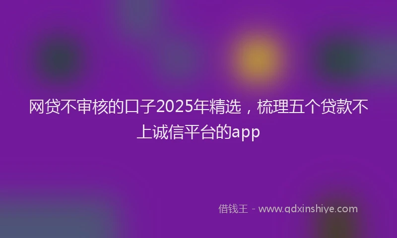 网贷不审核的口子2025年精选，梳理五个贷款不上诚信平台的app