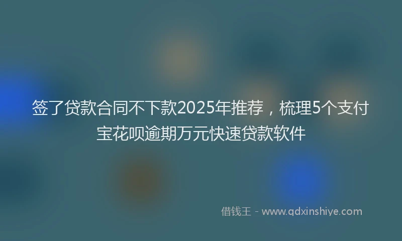 签了贷款合同不下款2025年推荐，梳理5个支付宝花呗逾期万元快速贷款软件