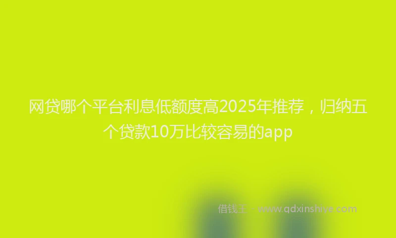 网贷哪个平台利息低额度高2025年推荐，归纳五个贷款10万比较容易的app