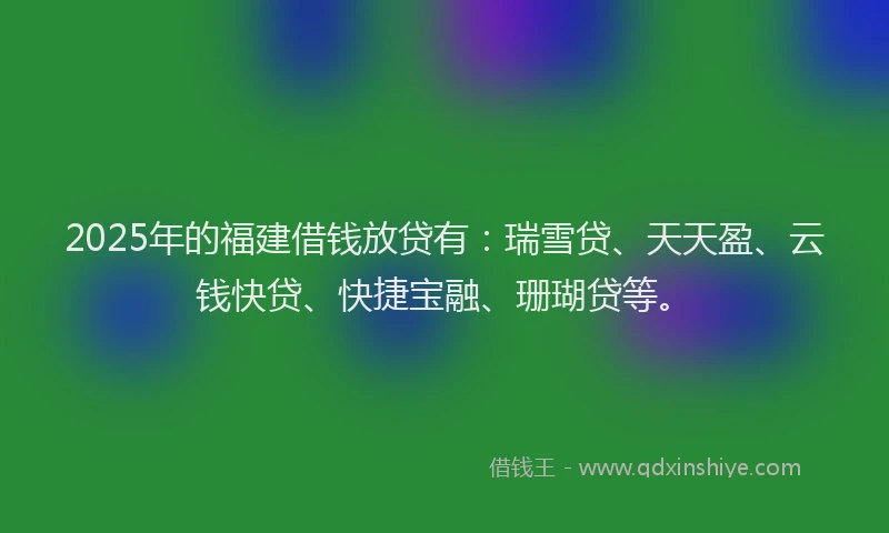 2025年的福建借钱放贷有：瑞雪贷、天天盈、云钱快贷、快捷宝融、珊瑚贷等。