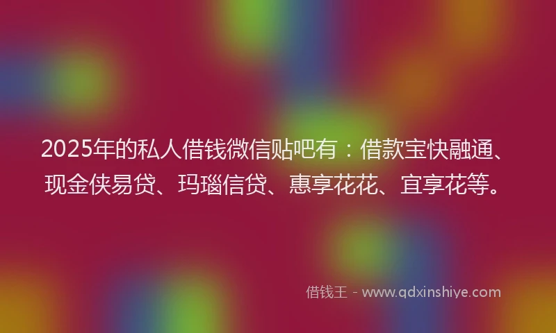 2025年的私人借钱微信贴吧有：借款宝快融通、现金侠易贷、玛瑙信贷、惠享花花、宜享花等。