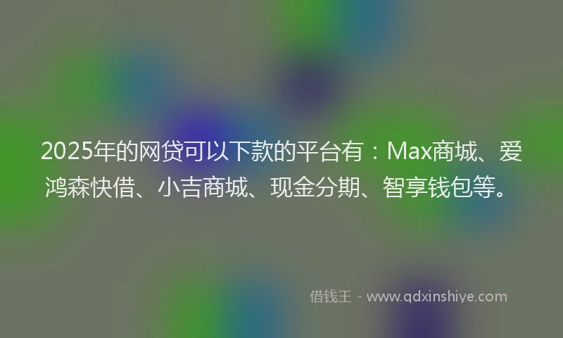 2025年的网贷可以下款的平台有：Max商城、爱鸿森快借、小吉商城、现金分期、智享钱包等。