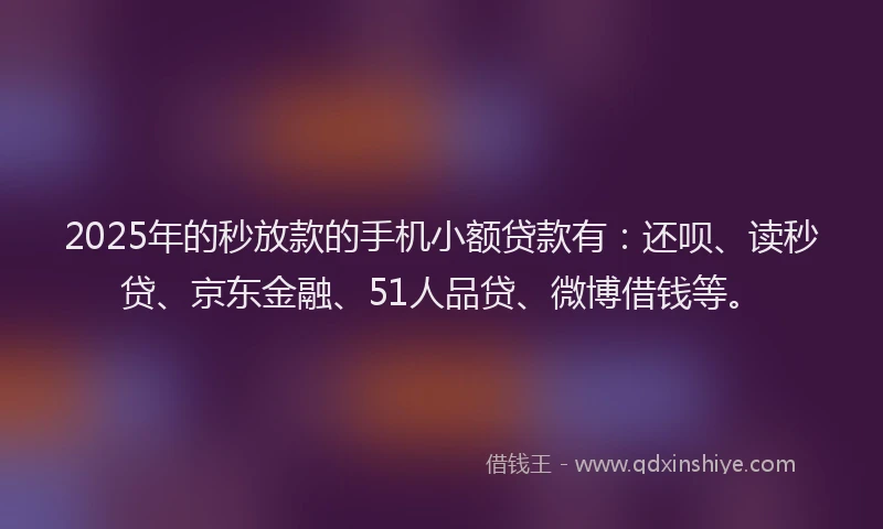 2025年的秒放款的手机小额贷款有：还呗、读秒贷、京东金融、51人品贷、微博借钱等。