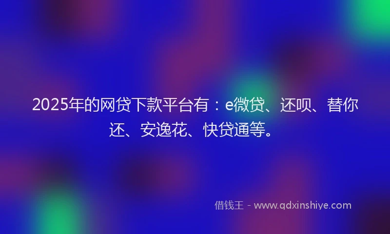 2025年的网贷下款平台有：e微贷、还呗、替你还、安逸花、快贷通等。