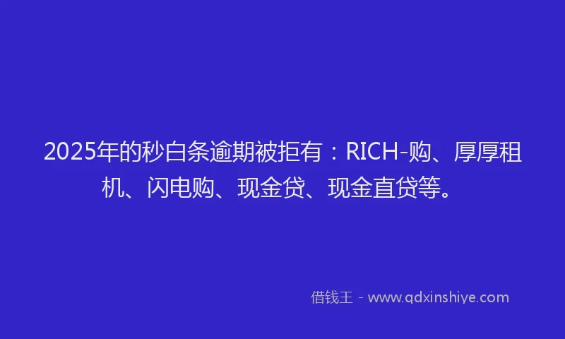 2025年的秒白条逾期被拒有：RICH-购、厚厚租机、闪电购、现金贷、现金直贷等。