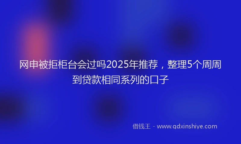 网申被拒柜台会过吗2025年推荐，整理5个周周到贷款相同系列的口子