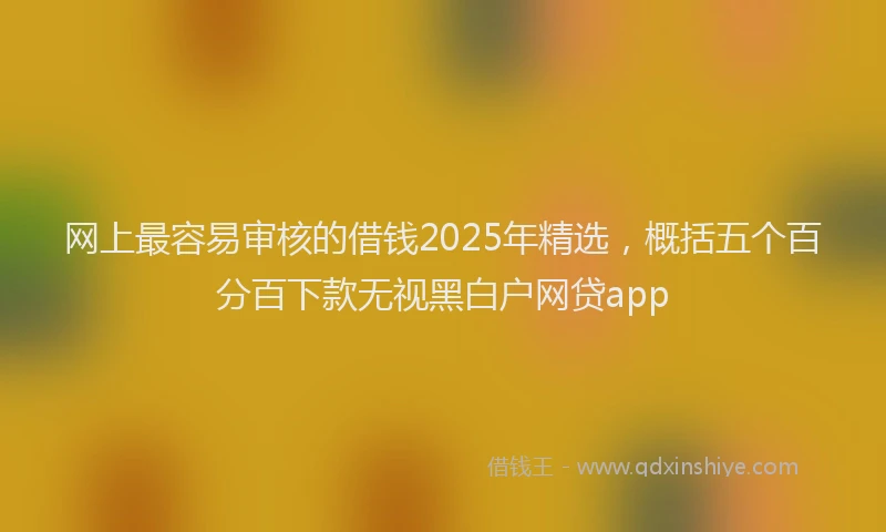 网上最容易审核的借钱2025年精选，概括五个百分百下款无视黑白户网贷app