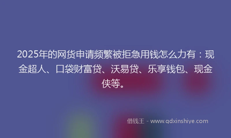 2025年的网货申请频繁被拒急用钱怎么力有：现金超人、口袋财富贷、沃易贷、乐享钱包、现金侠等。