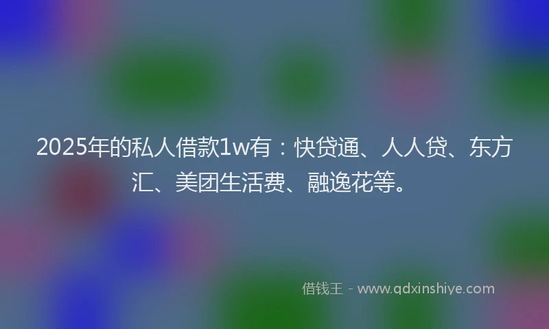 2025年的私人借款1w有：快贷通、人人贷、东方汇、美团生活费、融逸花等。