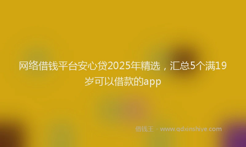 网络借钱平台安心贷2025年精选，汇总5个满19岁可以借款的app