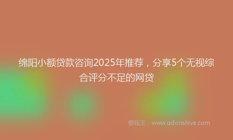 绵阳小额贷款咨询2025年推荐，分享5个无视综合评分不足的网贷