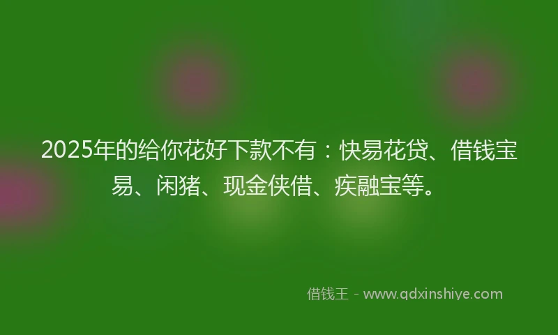 2025年的给你花好下款不有：快易花贷、借钱宝易、闲猪、现金侠借、疾融宝等。