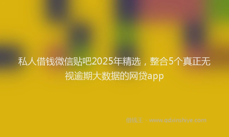 私人借钱微信贴吧2025年精选，整合5个真正无视逾期大数据的网贷app