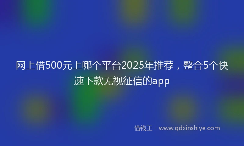网上借500元上哪个平台2025年推荐，整合5个快速下款无视征信的app