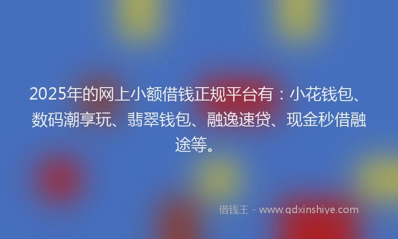 2025年的网上小额借钱正规平台有：小花钱包、数码潮享玩、翡翠钱包、融逸速贷、现金秒借融途等。